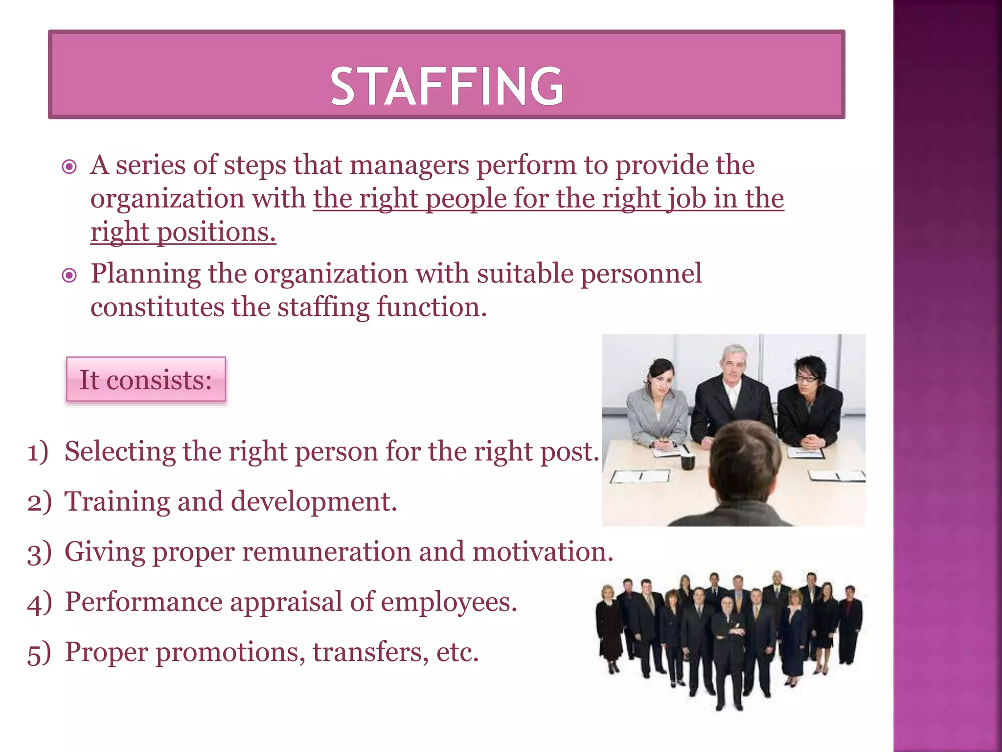  A series of steps that managers perform to provide the
organization with the right people for the right job in the
right positions.
 Planning the organization with suitable personnel
constitutes the staffing function.
It consists:
1) Selecting the right person for the right post.
2) Training and development.
3) Giving proper remuneration and motivation.
4) Performance appraisal of employees.
5) Proper promotions, transfers, etc.
 