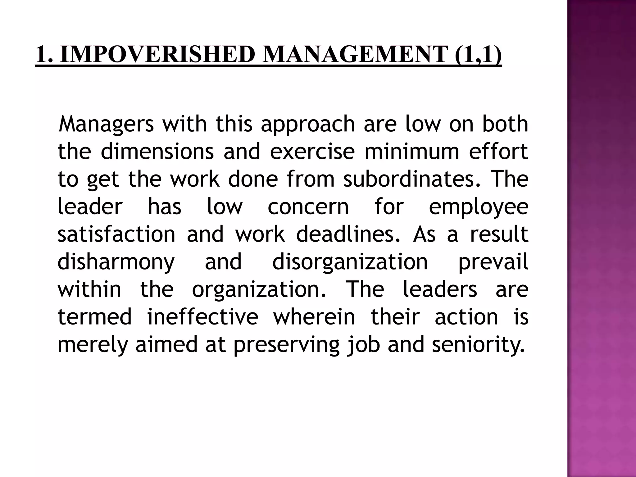 Managers with this approach are low on both
the dimensions and exercise minimum effort
to get the work done from subordinates. The
leader has low concern for employee
satisfaction and work deadlines. As a result
disharmony and disorganization prevail
within the organization. The leaders are
termed ineffective wherein their action is
merely aimed at preserving job and seniority.
 