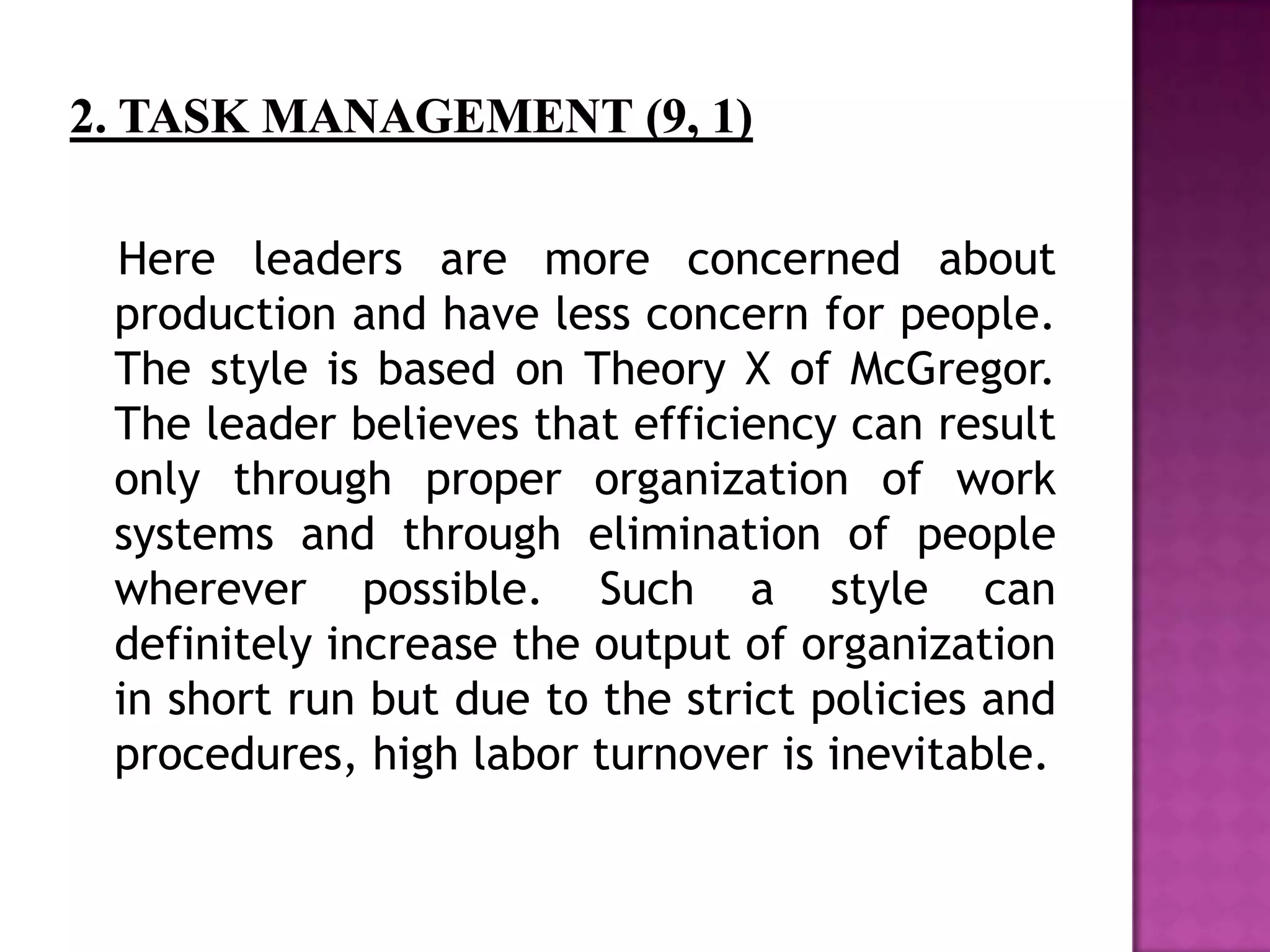 Here leaders are more concerned about
production and have less concern for people.
The style is based on Theory X of McGregor.
The leader believes that efficiency can result
only through proper organization of work
systems and through elimination of people
wherever possible. Such a style can
definitely increase the output of organization
in short run but due to the strict policies and
procedures, high labor turnover is inevitable.
 