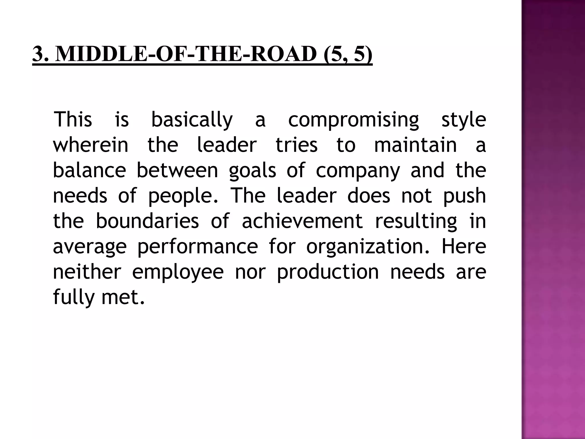 This is basically a compromising style
wherein the leader tries to maintain a
balance between goals of company and the
needs of people. The leader does not push
the boundaries of achievement resulting in
average performance for organization. Here
neither employee nor production needs are
fully met.
 