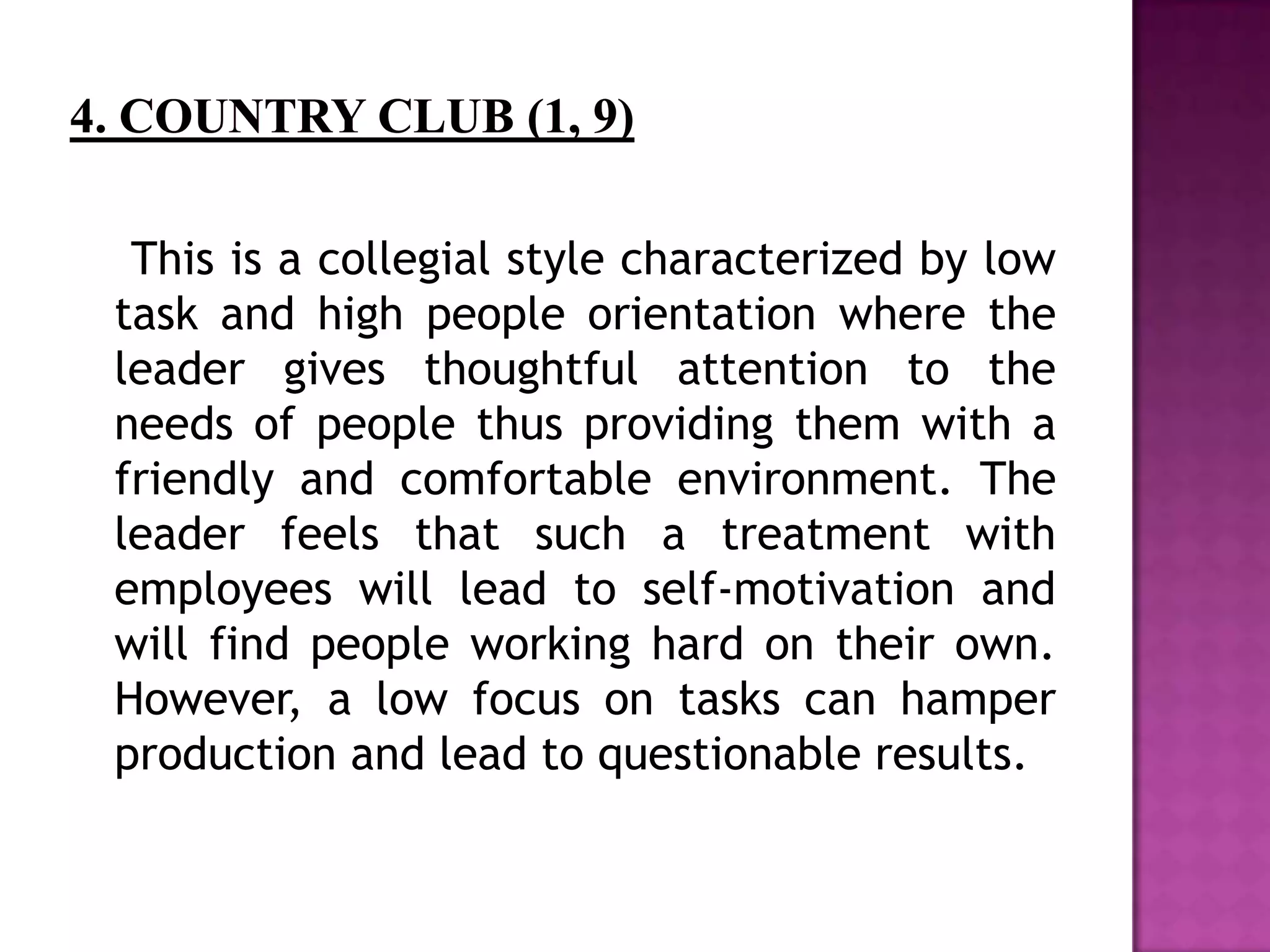 This is a collegial style characterized by low
task and high people orientation where the
leader gives thoughtful attention to the
needs of people thus providing them with a
friendly and comfortable environment. The
leader feels that such a treatment with
employees will lead to self-motivation and
will find people working hard on their own.
However, a low focus on tasks can hamper
production and lead to questionable results.
 