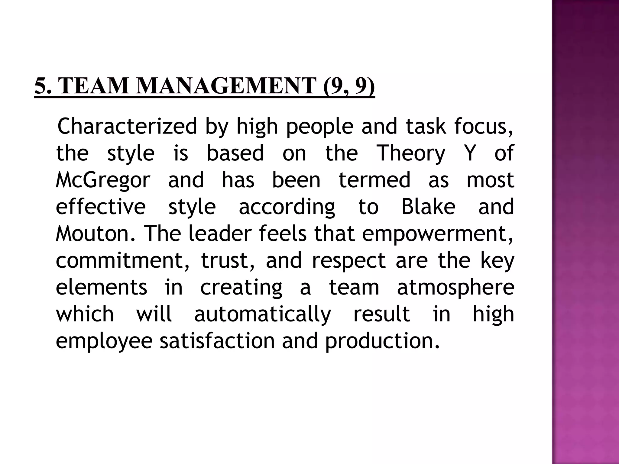 Characterized by high people and task focus,
the style is based on the Theory Y of
McGregor and has been termed as most
effective style according to Blake and
Mouton. The leader feels that empowerment,
commitment, trust, and respect are the key
elements in creating a team atmosphere
which will automatically result in high
employee satisfaction and production.
 