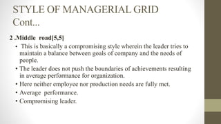 STYLE OF MANAGERIAL GRID
Cont...
2 .Middle road[5,5]
• This is basically a compromising style wherein the leader tries to
maintain a balance between goals of company and the needs of
people.
• The leader does not push the boundaries of achievements resulting
in average performance for organization.
• Here neither employee nor production needs are fully met.
• Average performance.
• Compromising leader.
 