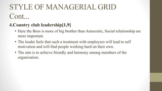 STYLE OF MANAGERIAL GRID
Cont...
4.Country club leadership[1,9]
• Here the Boss is more of big brother than Autocratic, Social relationship are
more important.
• The leader feels that such a treatment with employees will lead to self
motivation and will find people working hard on their own.
• The aim is to achieve friendly and harmony among members of the
organization.
 