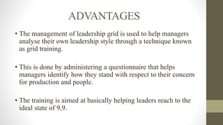 ADVANTAGES
• The management of leadership grid is used to help managers
analyse their own leadership style through a technique known
as grid training.
• This is done by administering a questionnaire that helps
managers identify how they stand with respect to their concern
for production and people.
• The training is aimed at basically helping leaders reach to the
ideal state of 9,9.
 