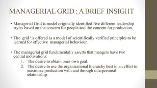 MANAGERIAL GRID ;ABRIEF INSIGHT
• Managerial Grid is model originally identified five different leadership
styles based on the concern for people and the concern for production.
• The grid ‘is offered as a model of scientifically verified principles to be
learned for effective managerial behaviour.
• The managerial grid fundamentally asserts that mangers have two
central motivations:
1. The desire to obtain ones own goal.
2. The desire to use the organizational hierarchy best in an effort to
maximize production with and through interpersonal
relationship.
 