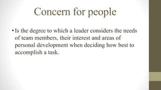Concern for people
•Is the degree to which a leader considers the needs
of team members, their interest and areas of
personal development when deciding how best to
accomplish a task.
 