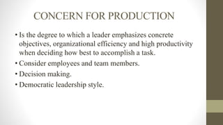 CONCERN FOR PRODUCTION
• Is the degree to which a leader emphasizes concrete
objectives, organizational efficiency and high productivity
when deciding how best to accomplish a task.
• Consider employees and team members.
• Decision making.
• Democratic leadership style.
 