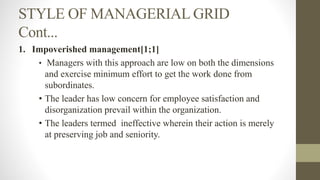 STYLE OF MANAGERIAL GRID
Cont...
1. Impoverished management[1;1]
• Managers with this approach are low on both the dimensions
and exercise minimum effort to get the work done from
subordinates.
• The leader has low concern for employee satisfaction and
disorganization prevail within the organization.
• The leaders termed ineffective wherein their action is merely
at preserving job and seniority.
 