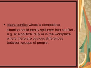 • latent conflict where a competitive
situation could easily spill over into conflict -
e.g. at a political rally or in the workplace
where there are obvious differences
between groups of people.
 