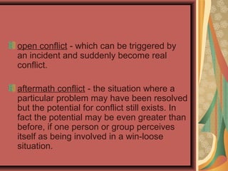 open conflict - which can be triggered by
an incident and suddenly become real
conflict.
aftermath conflict - the situation where a
particular problem may have been resolved
but the potential for conflict still exists. In
fact the potential may be even greater than
before, if one person or group perceives
itself as being involved in a win-loose
situation.
 