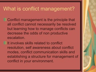 What is conflict management?
Conflict management is the principle that
all conflict cannot necessarily be resolved
but learning how to manage conflicts can
decrease the odds of non productive
escalation.
It involves skills related to conflict
resolution, self awareness about conflict
modes, conflict communication skills and
establishing a structure for management of
conflict in your environment.
 