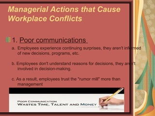 Managerial Actions that Cause
Workplace Conflicts
1. Poor communications
a. Employees experience continuing surprises, they aren't informed
of new decisions, programs, etc.
b. Employees don't understand reasons for decisions, they aren't
involved in decision-making.
c. As a result, employees trust the "rumor mill" more than
management
 