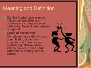Meaning and Definition
Conflict is when two or more
values, perspectives and
opinions are contradictory in
nature and haven't been aligned
or agreed .
Group of people with
Complementary skills who are
committed to a common
purpose , performance and
goals bring different ideas,
values, beliefs. These same
difference inevitably lead to
conflict.
 