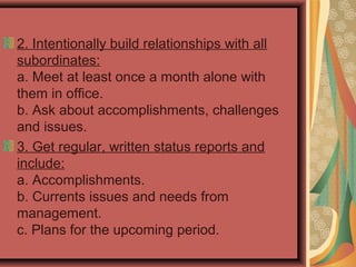2. Intentionally build relationships with all
subordinates:
a. Meet at least once a month alone with
them in office.
b. Ask about accomplishments, challenges
and issues.
3. Get regular, written status reports and
include:
a. Accomplishments.
b. Currents issues and needs from
management.
c. Plans for the upcoming period.
 
