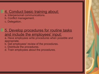 4. Conduct basic training about:
a. Interpersonal communications.
b. Conflict management.
c. Delegation.
5. Develop procedures for routine tasks
and include the employees' input:
a. Have employees write procedures when possible and
appropriate.
b. Get employees' review of the procedures.
c. Distribute the procedures.
d. Train employees about the procedures.
 
