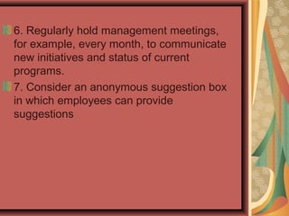6. Regularly hold management meetings,
for example, every month, to communicate
new initiatives and status of current
programs.
7. Consider an anonymous suggestion box
in which employees can provide
suggestions
 
