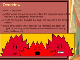Overview
Conflict is inevitable.
No matter where one works, sooner or later the person is going to find
himself in a disagreement with someone.
Everyone has heard of disputes that erupt into expensive and divisive
lawsuits.
A simple personality conflict between two members of a team can
cripple productivity and in the end leave the entire team feeling
angry and betrayed.
 
