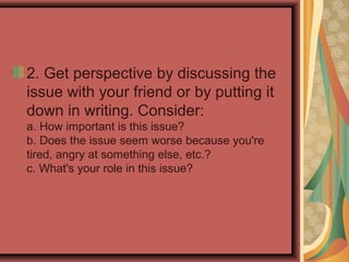 2. Get perspective by discussing the
issue with your friend or by putting it
down in writing. Consider:
a. How important is this issue?
b. Does the issue seem worse because you're
tired, angry at something else, etc.?
c. What's your role in this issue?
 