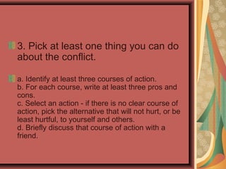 3. Pick at least one thing you can do
about the conflict.
a. Identify at least three courses of action.
b. For each course, write at least three pros and
cons.
c. Select an action - if there is no clear course of
action, pick the alternative that will not hurt, or be
least hurtful, to yourself and others.
d. Briefly discuss that course of action with a
friend.
 