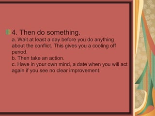 4. Then do something.
a. Wait at least a day before you do anything
about the conflict. This gives you a cooling off
period.
b. Then take an action.
c. Have in your own mind, a date when you will act
again if you see no clear improvement.
 