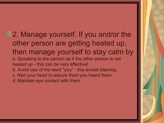 2. Manage yourself. If you and/or the
other person are getting heated up,
then manage yourself to stay calm by
a. Speaking to the person as if the other person is not
heated up - this can be very effective!
b. Avoid use of the word "you" - this avoids blaming.
c. Nod your head to assure them you heard them.
d. Maintain eye contact with them.
 