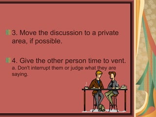 3. Move the discussion to a private
area, if possible.
4. Give the other person time to vent.
a. Don't interrupt them or judge what they are
saying.
 