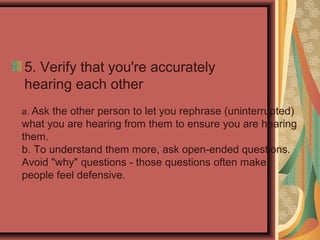 5. Verify that you're accurately
hearing each other
a. Ask the other person to let you rephrase (uninterrupted)
what you are hearing from them to ensure you are hearing
them.
b. To understand them more, ask open-ended questions.
Avoid "why" questions - those questions often make
people feel defensive.
 