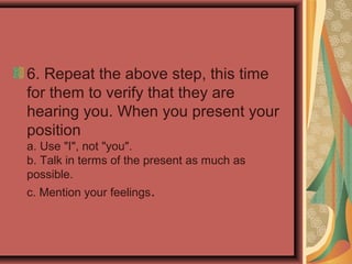 6. Repeat the above step, this time
for them to verify that they are
hearing you. When you present your
position
a. Use "I", not "you".
b. Talk in terms of the present as much as
possible.
c. Mention your feelings.
 