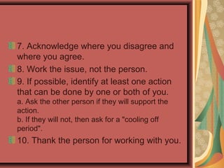 7. Acknowledge where you disagree and
where you agree.
8. Work the issue, not the person.
9. If possible, identify at least one action
that can be done by one or both of you.
a. Ask the other person if they will support the
action.
b. If they will not, then ask for a "cooling off
period".
10. Thank the person for working with you.
 