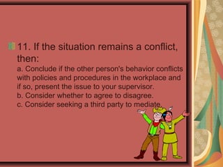 11. If the situation remains a conflict,
then:
a. Conclude if the other person's behavior conflicts
with policies and procedures in the workplace and
if so, present the issue to your supervisor.
b. Consider whether to agree to disagree.
c. Consider seeking a third party to mediate.
 