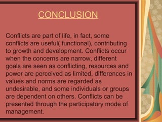 CONCLUSION
Conflicts are part of life, in fact, some
conflicts are useful( functional), contributing
to growth and development. Conflicts occur
when the concerns are narrow, different
goals are seen as conflicting, resources and
power are perceived as limited, differences in
values and norms are regarded as
undesirable, and some individuals or groups
are dependent on others. Conflicts can be
presented through the participatory mode of
management.
 