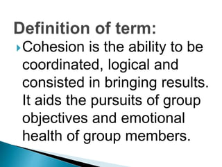 Cohesion is the ability to be
coordinated, logical and
consisted in bringing results.
It aids the pursuits of group
objectives and emotional
health of group members.
 