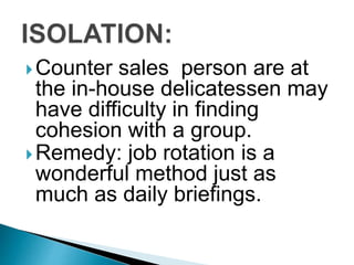 Counter sales person are at
the in-house delicatessen may
have difficulty in finding
cohesion with a group.
Remedy: job rotation is a
wonderful method just as
much as daily briefings.
 