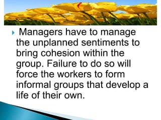  Managers have to manage
the unplanned sentiments to
bring cohesion within the
group. Failure to do so will
force the workers to form
informal groups that develop a
life of their own.
 