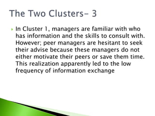 In Cluster 1, managers are familiar with who has information and the skills to consult with. However; peer managers are hesitant to seek their advise because these managers do not either motivate their peers or save them time. This realization apparently led to the low frequency of information exchangeThe Two Clusters- 3