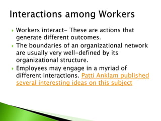 Workers interact- These are actions that generate different outcomes.The boundaries of an organizational network are usually very well-defined by its organizational structure.Employees may engage in a myriad of different interactions. Patti Anklam published several interesting ideas on this subjectInteractions among Workers