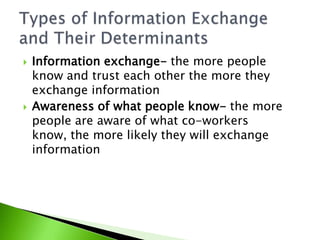Information exchange- the more people know and trust each other the more they exchange informationAwareness of what people know- the more people are aware of what co-workers know, the more likely they will exchange informationTypes of Information Exchange and Their Determinants
