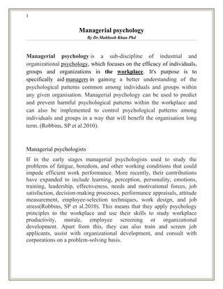 1
Managerial psychology
By Dr.Mahboob Khan Phd
Managerial psychology is a sub-discipline of industrial and
organizational psychology, which focuses on the efficacy of individuals,
groups and organizations in the workplace. It's purpose is to
specifically aid managers in gaining a better understanding of the
psychological patterns common among individuals and groups within
any given organisation. Managerial psychology can be used to predict
and prevent harmful psychological patterns within the workplace and
can also be implemented to control psychological patterns among
individuals and groups in a way that will benefit the organisation long
term. (Robbins, SP et al.2010).
Managerial psychologists
If in the early stages managerial psychologists used to study the
problems of fatigue, boredom, and other working conditions that could
impede efficient work performance. More recently, their contributions
have expanded to include learning, perception, personality, emotions,
training, leadership, effectiveness, needs and motivational forces, job
satisfaction, decision-making processes, performance appraisals, attitude
measurement, employee-selection techniques, work design, and job
stress(Robbins, SP et al.2010). This means that they apply psychology
principles to the workplace and use their skills to study workplace
productivity, morale, employee screening or organizational
development. Apart from this, they can also train and screen job
applicants, assist with organizational development, and consult with
corporations on a problem-solving basis.
 