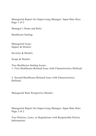 Managerial Report for Supervising Manager: Input Date Here
Page 1 of 2
Manager’s Name and Role:
Healthcare Setting:
Managerial Issue:
Impact & Details:
Severity & Details:
Scope & Details:
Two Healthcare Setting Issues:
1. First Healthcare-Related Issue with Characteristics Defined:
2. Second Healthcare-Related Issue with Characteristics
Defined:
Managerial Role Perspective Details:
Managerial Report for Supervising Manager: Input Date Here
Page 2 of 2
Two Policies, Laws, or Regulations with Responsible Parties
Information:
 