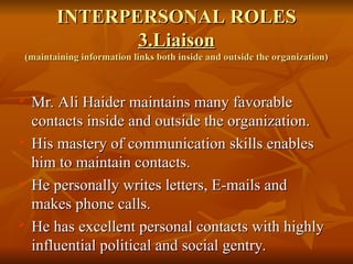 INTERPERSONAL ROLES
INTERPERSONAL ROLES
3.Liaison
3.Liaison
(maintaining information links both inside and outside the organization)
(maintaining information links both inside and outside the organization)

Mr. Ali Haider maintains many favorable
Mr. Ali Haider maintains many favorable
contacts inside and outside the organization.
contacts inside and outside the organization.
 His mastery of communication skills enables
His mastery of communication skills enables
him to maintain contacts.
him to maintain contacts.
 He personally writes letters, E-mails and
He personally writes letters, E-mails and
makes phone calls.
makes phone calls.
 He has excellent personal contacts with highly
He has excellent personal contacts with highly
influential political and social gentry.
influential political and social gentry.
 