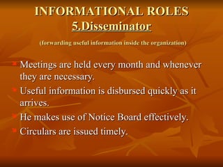 INFORMATIONAL ROLES
INFORMATIONAL ROLES
5.Disseminator
5.Disseminator
(forwarding useful information inside the organization)
(forwarding useful information inside the organization)

Meetings are held every month and whenever
Meetings are held every month and whenever
they are necessary.
they are necessary.
 Useful information is disbursed quickly as it
Useful information is disbursed quickly as it
arrives.
arrives.
 He makes use of Notice Board effectively.
He makes use of Notice Board effectively.
 Circulars are issued timely.
Circulars are issued timely.
 