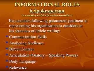 INFORMATIONAL ROLES
INFORMATIONAL ROLES
6.Spokesperson
6.Spokesperson
(transmitting useful information to outsiders)
(transmitting useful information to outsiders)
He considers following parameters pertinent in
He considers following parameters pertinent in
representing his organization to outsiders in
representing his organization to outsiders in
his speeches or article writing:
his speeches or article writing:

Communication Skills
Communication Skills

Analyzing Audience
Analyzing Audience

Direct Contact
Direct Contact

Articulation (Oratory – Speaking Power)
Articulation (Oratory – Speaking Power)

Body Language
Body Language
 Relevance
Relevance
 