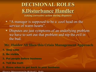 DECISIONAL ROLES
DECISIONAL ROLES
8.Disturbance Handler
8.Disturbance Handler
(taking corrective action during disputes)
(taking corrective action during disputes)
 “
“A manager is supposed to be a cool head on the
A manager is supposed to be a cool head on the
service of warm hearts”.
service of warm hearts”.
 Disputes are just symptoms of an underlying problem
Disputes are just symptoms of an underlying problem
we have to sort out that problem and nip the evil in
we have to sort out that problem and nip the evil in
the bud.
the bud.
Mr. Haider Ali likes this Crisis Management Approach
1. Stay calm
2. Be visible
3. Put people before business
4. Tell the truth
5. Know when to get back to your business
 