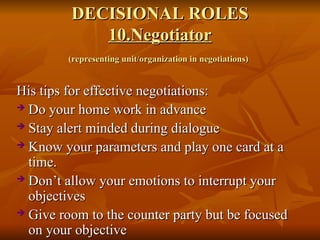 DECISIONAL ROLES
DECISIONAL ROLES
10.Negotiator
10.Negotiator
(representing unit/organization in negotiations)
(representing unit/organization in negotiations)
His tips for effective negotiations:
His tips for effective negotiations:
 Do your home work in advance
Do your home work in advance
 Stay alert minded during dialogue
Stay alert minded during dialogue
 Know your parameters and play one card at a
Know your parameters and play one card at a
time.
time.
 Don’t allow your emotions to interrupt your
Don’t allow your emotions to interrupt your
objectives
objectives
 Give room to the counter party but be focused
Give room to the counter party but be focused
on your objective
on your objective
 