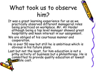 What took us to observe
him?
It was a great learning experience for us as we
practically observed different managerial roles
being practiced on workplace. Mr. Ali Haider
although being a top level manager showed great
hospitality and keen interest in our assignment.
We are obliged of his courteous manner and
cooperation.
He is over 50 now but still he is ambitious which is
obvious in his future plans.
Last but not the least, for him education is not a
pithy activity of business but a philanthropy. He is
committed to provide quality education at lowest
possible cost.
 