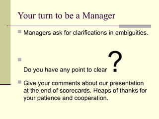 Your turn to be a Manager
 Managers ask for clarifications in ambiguities.

Do you have any point to clear?
 Give your comments about our presentation
at the end of scorecards. Heaps of thanks for
your patience and cooperation.
 