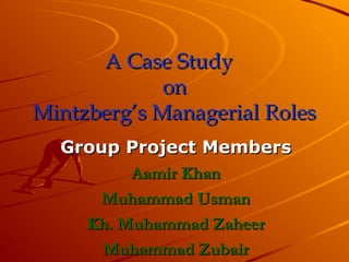 A Case Study
A Case Study
on
on
Mintzberg’s Managerial Roles
Mintzberg’s Managerial Roles
Group Project Members
Group Project Members
Aamir Khan
Aamir Khan
Muhammad Usman
Muhammad Usman
Kh. Muhammad Zaheer
Kh. Muhammad Zaheer
Muhammad Zubair
Muhammad Zubair
 