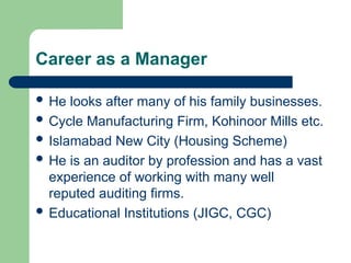 Career as a Manager
 He looks after many of his family businesses.
 Cycle Manufacturing Firm, Kohinoor Mills etc.
 Islamabad New City (Housing Scheme)
 He is an auditor by profession and has a vast
experience of working with many well
reputed auditing firms.
 Educational Institutions (JIGC, CGC)
 