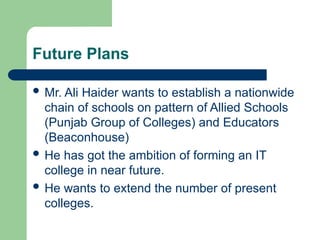 Future Plans
 Mr. Ali Haider wants to establish a nationwide
chain of schools on pattern of Allied Schools
(Punjab Group of Colleges) and Educators
(Beaconhouse)
 He has got the ambition of forming an IT
college in near future.
 He wants to extend the number of present
colleges.
 